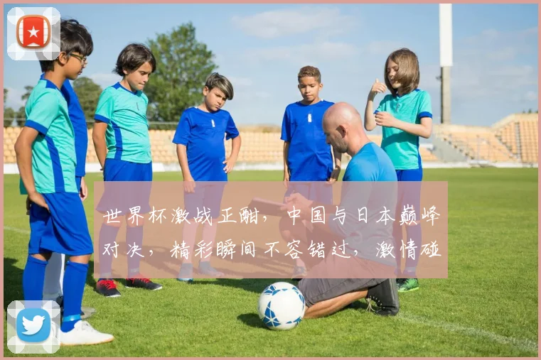 世界杯激战正酣，中国与日本巅峰对决，精彩瞬间不容错过，激情碰撞谁将夺冠