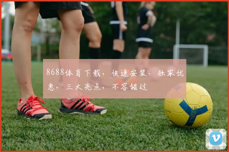 8688体育下载，快速安装，独家优惠，三大亮点，不容错过